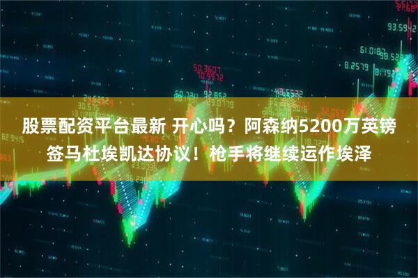 股票配资平台最新 开心吗？阿森纳5200万英镑签马杜埃凯达协议！枪手将继续运作埃泽