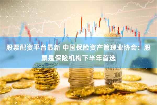 股票配资平台最新 中国保险资产管理业协会：股票是保险机构下半年首选