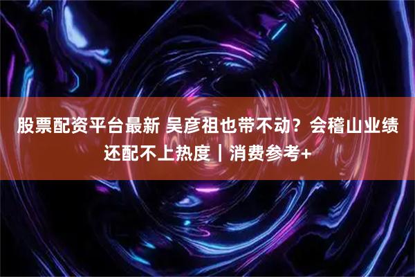 股票配资平台最新 吴彦祖也带不动？会稽山业绩还配不上热度｜消费参考+
