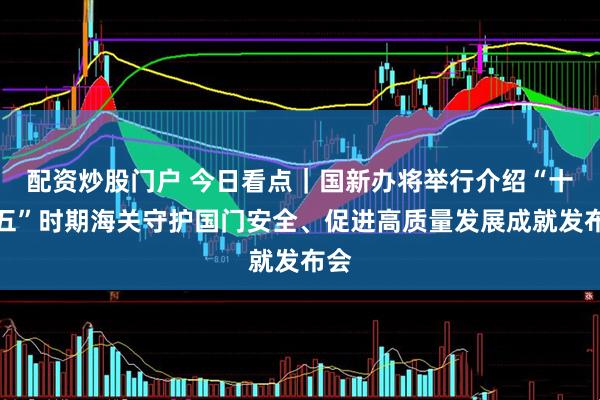 配资炒股门户 今日看点｜国新办将举行介绍“十四五”时期海关守护国门安全、促进高质量发展成就发布会