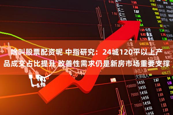 啥叫股票配资呢 中指研究：24城120平以上产品成交占比提升 改善性需求仍是新房市场重要支撑