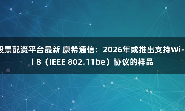 股票配资平台最新 康希通信：2026年或推出支持Wi-Fi 8（IEEE 802.11be）协议的样品