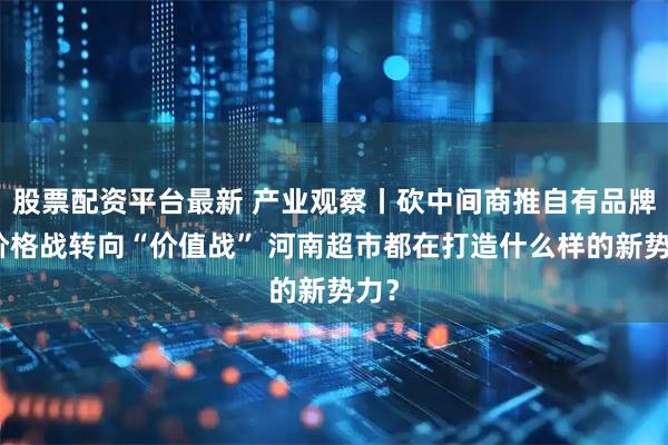 股票配资平台最新 产业观察丨砍中间商推自有品牌，价格战转向“价值战” 河南超市都在打造什么样的新势力？