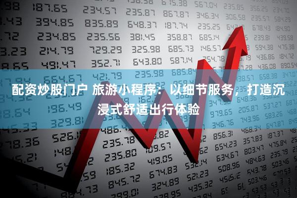 配资炒股门户 旅游小程序：以细节服务，打造沉浸式舒适出行体验