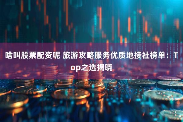 啥叫股票配资呢 旅游攻略服务优质地接社榜单：Top之选揭晓