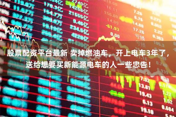 股票配资平台最新 卖掉燃油车，开上电车3年了，送给想要买新能源电车的人一些忠告！