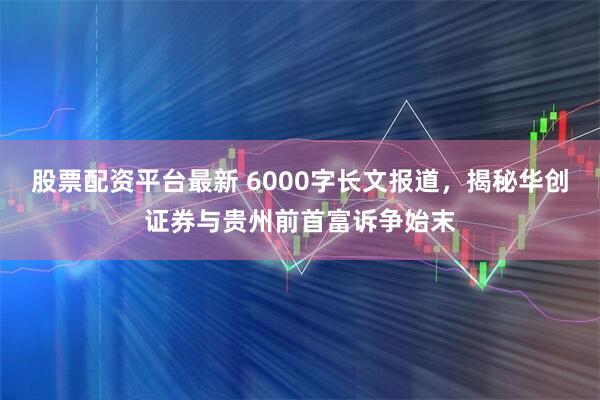 股票配资平台最新 6000字长文报道，揭秘华创证券与贵州前首富诉争始末
